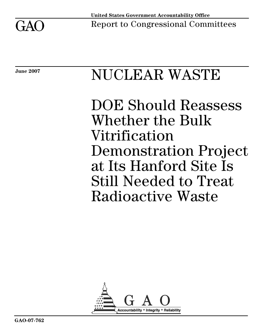 handle is hein.gao/gaocrptavht0001 and id is 1 raw text is: GAO


United States Government Accountability Office
Report to Congressional Committees


June 2007


NUCLEAR WASTE


DOE Should Reassess
Whether the Bulk
Vitrification
Demonstration Project
at Its Hanford Site Is
Still Needed to Treat
Radioactive Waste


                   ccountability * Integrity * Reliability
GAO-07-762


