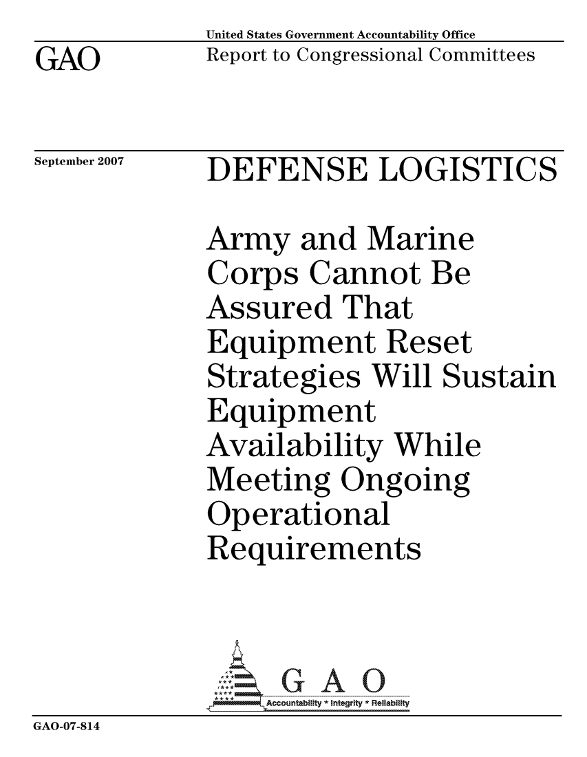 handle is hein.gao/gaocrptavjh0001 and id is 1 raw text is:              United States Government Accountability Office
GAO          Report to Congressional Committees

September 2007  DEFENSE LOGISTICS

             Army and Marine
             Corps Cannot Be
             Assured That
             Equipment Reset
             Strategies Will Sustain
             Equipment
             Availability While
             Meeting Ongoing
             Operational
             Requirements



                  ccountability * Integrity * Reliability
GAO-07-814



