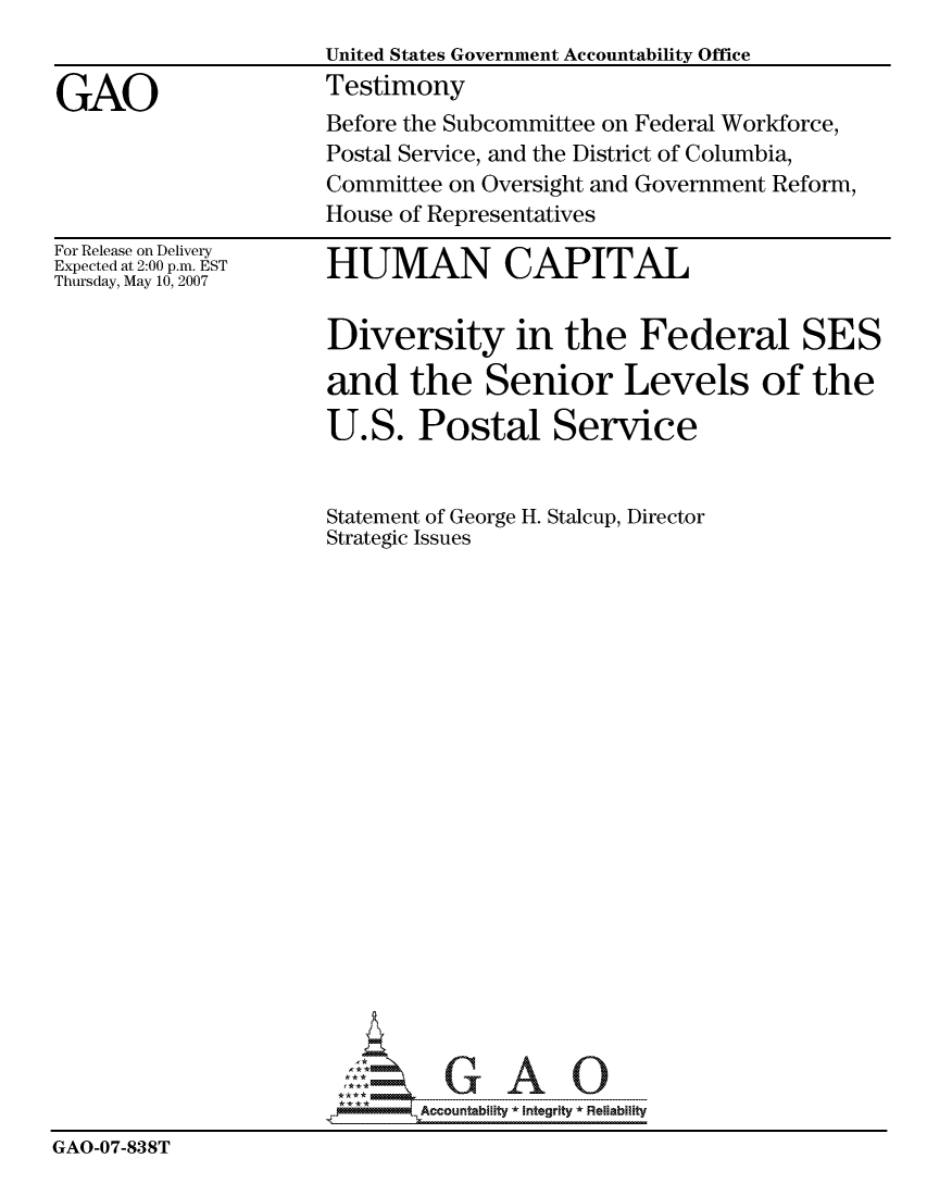 handle is hein.gao/gaocrptavkg0001 and id is 1 raw text is: 
                     United States Government Accountability Office

GAO                  Testimony
                     Before the Subcommittee on Federal Workforce,
                     Postal Service, and the District of Columbia,
                     Committee on Oversight and Government Reform,
                     House of Representatives


For Release on Delivery
Expected at 2:00 p.m. EST
Thursday, May 10, 2007


HUMAN CAPITAL


                      Diversity in the Federal SES

                      and the Senior Levels of the

                      U.S. Postal Service


                      Statement of George H. Stalcup, Director
                      Strategic Issues



















                           GAO

                             Accountability * Integrtv  Reliability
GAO-07-838T


