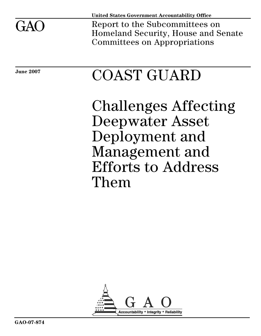 handle is hein.gao/gaocrptavlh0001 and id is 1 raw text is:                United States Government Accountability Office
GAO            Report to the Subcommittees on
               Homeland Security, House and Senate
               Committees on Appropriations


June 2007


COAST GUARD


               Challenges Affecting
               Deepwater Asset
               Deployment and
               Management and
               Efforts to Address
               Them







                    ccountability * Integrity * Reliability
GAO-07-874


