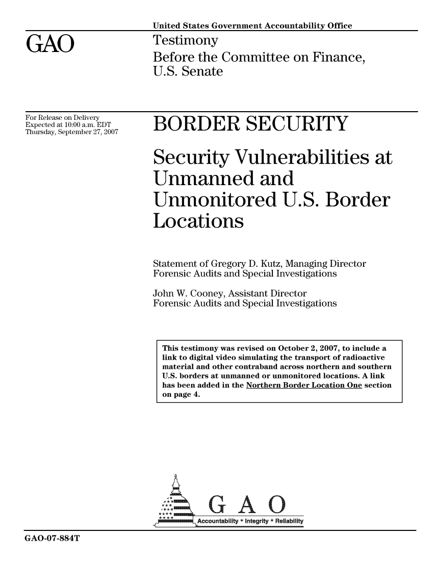 handle is hein.gao/gaocrptavlp0001 and id is 1 raw text is: 
                        United States Government Accountability Office

GAO                     Testimony
                        Before the Committee on Finance,
                        U.S. Senate


For Release on Delivery
Expected at 10:00 a.m. EDT
Thursday, September 27, 2007


BORDER SECURITY


Security Vulnerabilities at

Unmanned and

Unmonitored U.S. Border

Locations



Statement of Gregory D. Kutz, Managing Director
Forensic Audits and Special Investigations

John W. Cooney, Assistant Director
Forensic Audits and Special Investigations


                               GAO

                               Accountability * Integrltv  Reliability

GAO-07-884T


This testimony was revised on October 2, 2007, to include a
link to digital video simulating the transport of radioactive
material and other contraband across northern and southern
U.S. borders at unmanned or unmonitored locations. A link
has been added in the Northern Border Location One section
on page 4.


