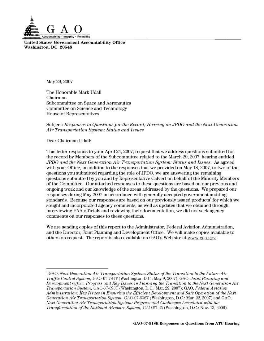 handle is hein.gao/gaocrptavmt0001 and id is 1 raw text is: 



  SGAO

        Accountability * Integrity * Reliability
United States Government Accountability Office
Washington, DC 20548






          May 29, 2007

          The Honorable Mark Udall
          Chairman
          Subcommittee on Space and Aeronautics
          Committee on Science and Technology
          House of Representatives

          Subject: Responses to Questions for the Record; Hearing on JPDO and the Next Generation
          Air Transportation System: Status and Issues

          Dear Chairman Udall:

          This letter responds to your April 24, 2007, request that we address questions submitted for
          the record by Members of the Subcommittee related to the March 29, 2007, hearing entitled
          JPDO and the Next Generation Air Transportation System: Status and Issues. As agreed
          with your Office, in addition to the responses that we provided on May 18, 2007, to two of the
          questions you submitted regarding the role of JPDO, we are answering the remaining
          questions submitted by you and by Representative Calvert on behalf of the Minority Members
          of the Committee. Our attached responses to these questions are based on our previous and
          ongoing work and our knowledge of the areas addressed by the questions. We prepared our
          responses during May 2007 in accordance with generally accepted government auditing
          standards. Because our responses are based on our previously issued products' for which we
          sought and incorporated agency comments, as well as updates that we obtained through
          interviewing FAA officials and reviewing their documentation, we did not seek agency
          comments on our responses to these questions.

          We are sending copies of this report to the Administrator, Federal Aviation Administration,
          and the Director, Joint Planning and Development Office. We will make copies available to
          others on request. The report is also available on GAO's Web site at wwgao-ov.






          ' GAO, Next Generation Air Transportation System: Status of the Transition to the Future Air
          Traffic Control System, G A O-{7-784T (Washington D.C.: May 9, 2007); GAO, Joint Planning and
          Development Office: Progress and Key Issues in Planning the Transition to the Next Generation Air
          Transportation System, C. AO-07-693Tr (Washington, D.C.: Mar. 29, 2007); GAO, Federal Aviation
          Administration: Key Issues in Ensuring the Efficient Development and Safe Operation of the Next
          Generation Air Transportation System, GAO -0 7- 686T (Washington, D.C.: Mar. 22, 2007) and GAO,
          Next Generation Air Transportation System: Progress and Challenges Associated with the
          Transformation of the National Airspace System, CAOO7-25 (Washington, D.C.: Nov. 13, 2006).


GAO-07-918R Responses to Questions from ATC Hearing


