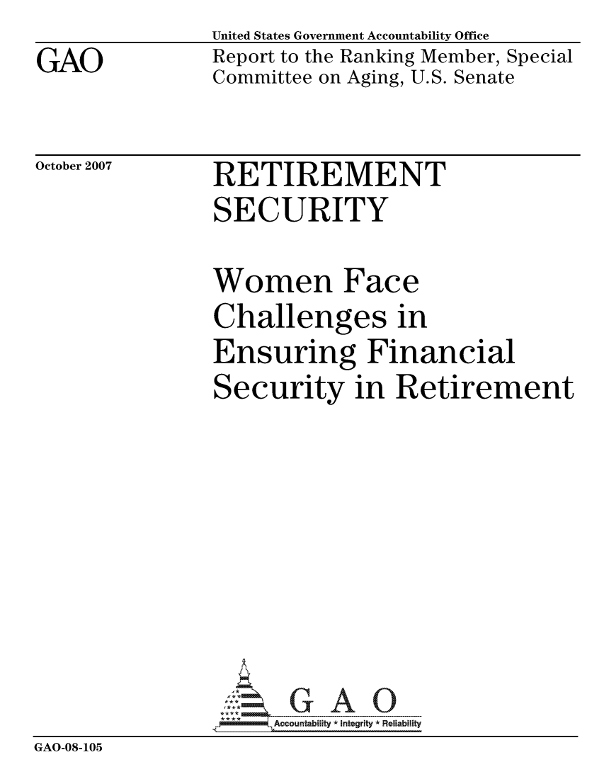 handle is hein.gao/gaocrptavoh0001 and id is 1 raw text is: GAO


United States Government Accountability Office
Report to the Ranking Member, Special
Committee on Aging, U.S. Senate


October 2007


RETIREMENT
SECURITY


               Women Face
               Challenges in
               Ensuring Financial
               Security in Retirement








                     ccountability * Integrity *Re~iability
GAO-08-105


