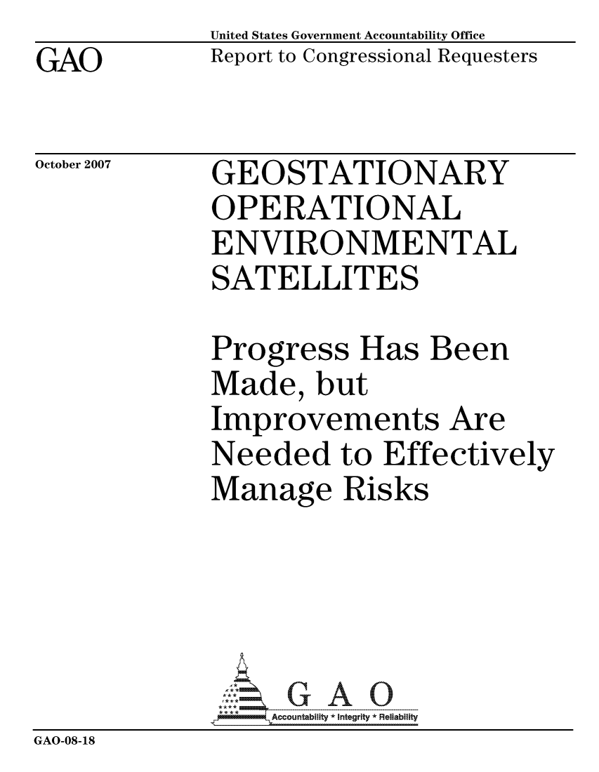 handle is hein.gao/gaocrptavqg0001 and id is 1 raw text is: GAO


United States Government Accountability Office
Report to Congressional Requesters


October 2007


GEOSTATIONARY
OPERATIONAL
ENVIRONMENTAL
SATELLITES


Progress Has Been
Made, but
Improvements Are
Needed to Effectively
Manage Risks


                  ccountability * Integrity * Reliability
GAO-08-18


