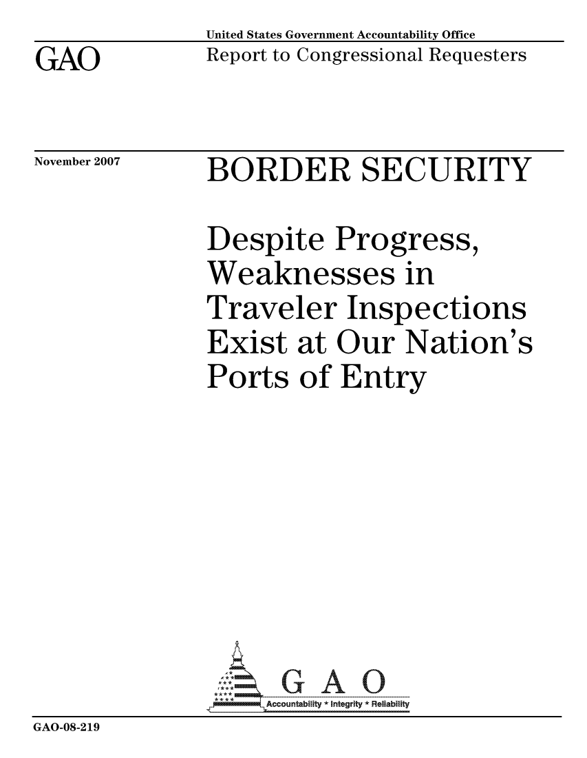 handle is hein.gao/gaocrptavrg0001 and id is 1 raw text is: 
GAO


United States Government Accountability Office
Report to Congressional Requesters


November 2007


BORDER SECURITY


               Despite Progress,
               Weaknesses in
               Traveler Inspections
               Exist at Our Nation's
               Ports of Entry








               pAccountability *  Integrity * Reliability
GAO-08-219


