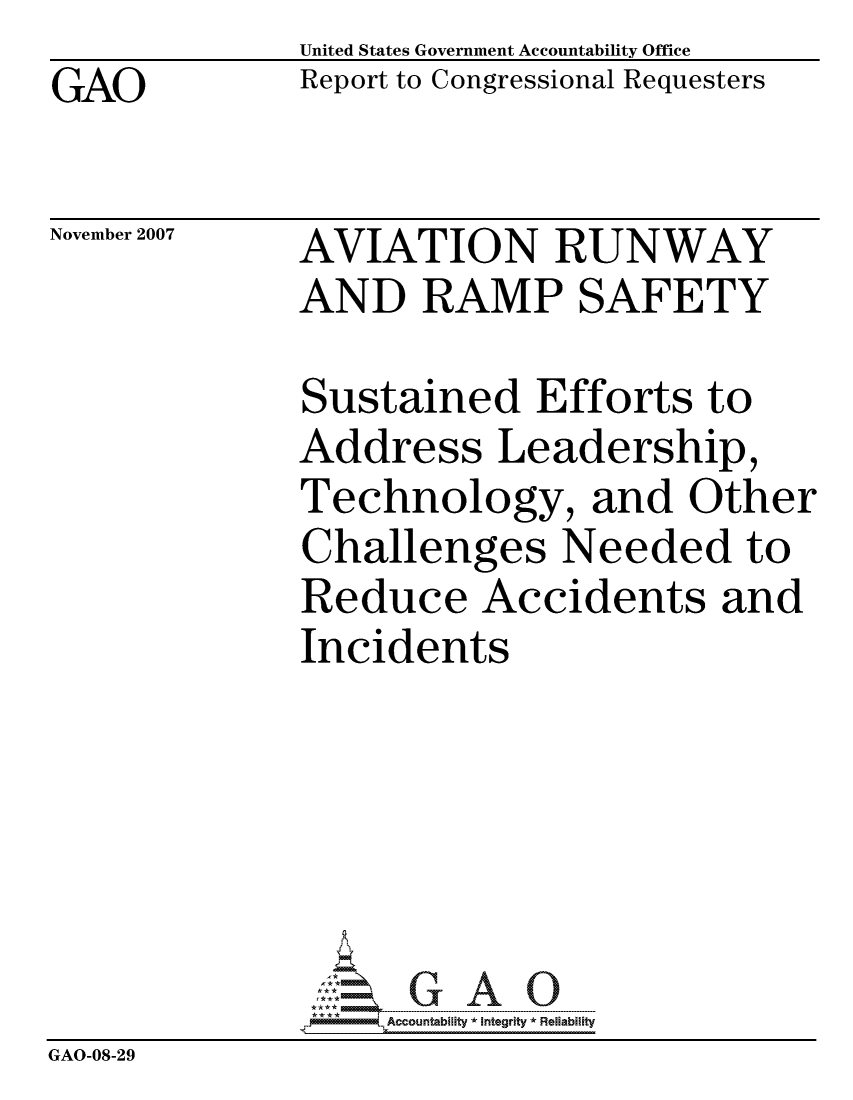 handle is hein.gao/gaocrptavsv0001 and id is 1 raw text is: GAO


United States Government Accountability Office
Report to Congressional Requesters


November 2007


AVIATION RUNWAY
AND RAMP SAFETY


              Sustained Efforts to
              Address Leadership,
              Technology, and Other
              Challenges Needed to
              Reduce Accidents and
              Incidents






                  ccountability * Integrity * Reliability
GAO-08-29


