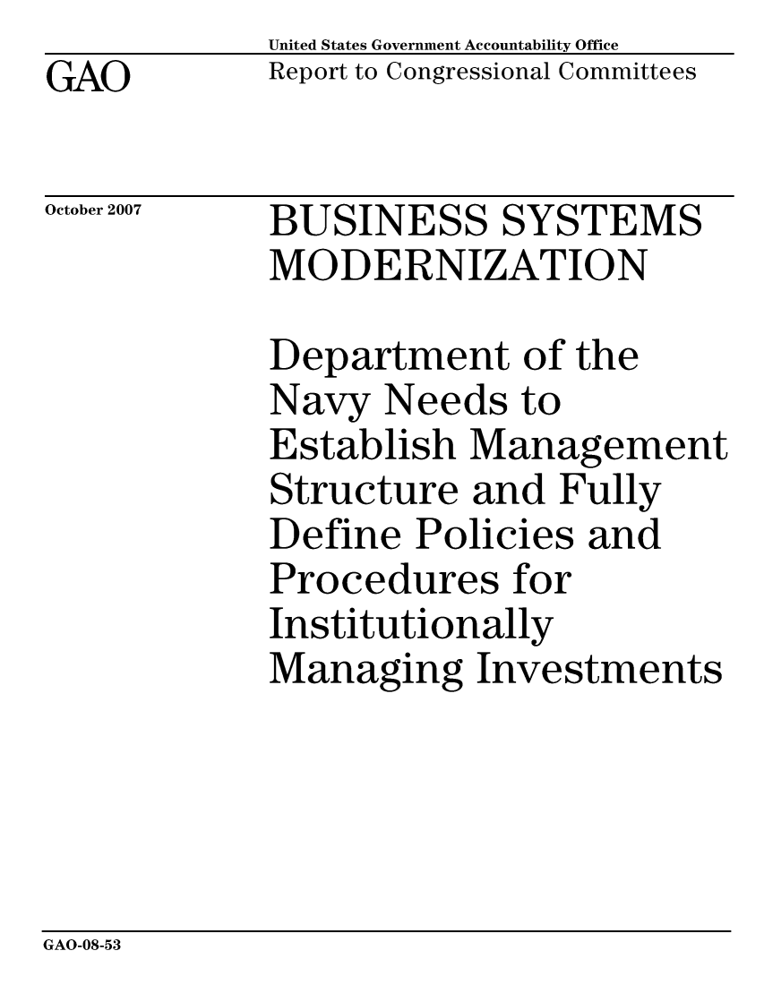 handle is hein.gao/gaocrptavuh0001 and id is 1 raw text is: GAO


United States Government Accountability Office
Report to Congressional Committees


October 2007


BUSINESS SYSTEMS
MODERNIZATION


Department of the
Navy Needs to
Establish Management
Structure and Fully
Define Policies and
Procedures for
Institutionally
Managing Investments


GAO-08-53


