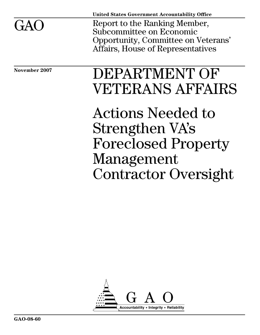 handle is hein.gao/gaocrptavun0001 and id is 1 raw text is: GAO


United States Government Accountability Office
Report to the Ranking Member,
Subcommittee on Economic
Opportunity, Committee on Veterans'
Affairs, House of Representatives


November 2007


DEPARTMENT OF
VETERANS AFFAIRS
Actions Needed to
Strengthen VA's
Foreclosed Property
Management
Contractor Oversight






       G A 0
-   Accountability * Integrity * Reliability


GAO-08-60


