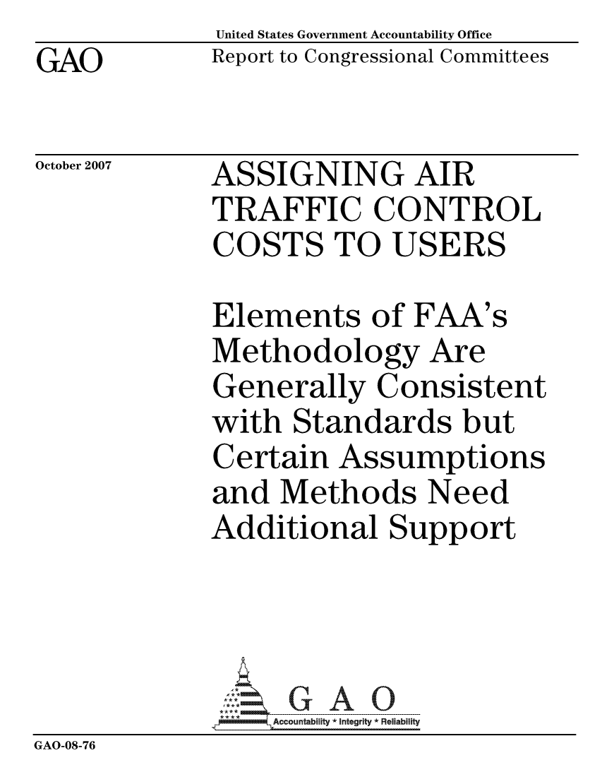 handle is hein.gao/gaocrptavvc0001 and id is 1 raw text is: United States Government Accountability Office
Report to Congressional Committees


GAO


October 2007


ASSIGNING AIR
TRAFFIC CONTROL
COSTS TO USERS


             Elements of FAA's
             Methodology Are
             Generally Consistent
             with Standards but
             Certain Assumptions
             and Methods Need
             Additional Support




                 ccountability * Integrity * Reliability
GAO-08-76


