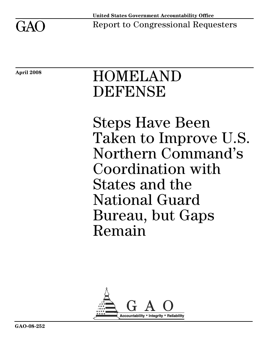 handle is hein.gao/gaocrptawfn0001 and id is 1 raw text is: GAO


United States Government Accountability Office
Report to Congressional Requesters


April 2008


HOMELAND
DEFENSE


              Steps Have Been
              Taken to Improve U.S.
              Northern Command's
              Coordination with
              States and the
              National Guard
              Bureau, but Gaps
              Remain




                   ccountability * Integrity * Reliability
GAO-08-252


