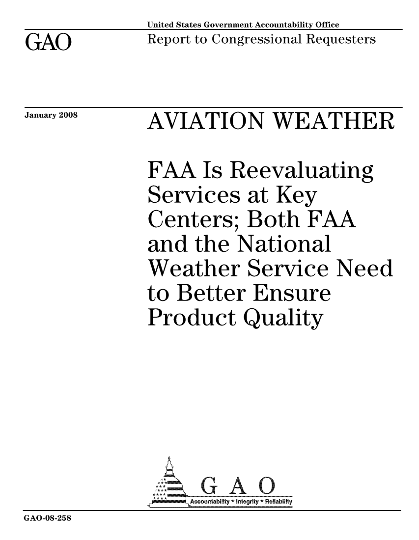 handle is hein.gao/gaocrptawfp0001 and id is 1 raw text is: GAO


United States Government Accountability Office
Report to Congressional Requesters


January 2008


AVIATION WEATHER


              FAA Is Reevaluating
              Services at Key
              Centers; Both FAA
              and the National
              Weather Service Need
              to Better Ensure
              Product Quality






                   ccountability * Integrity * Reliability
GAO-08-258


