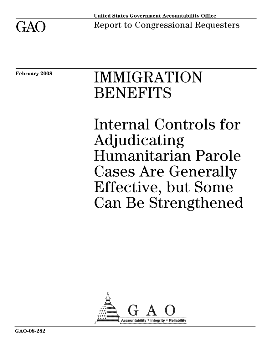 handle is hein.gao/gaocrptawfz0001 and id is 1 raw text is: GAO


United States Government Accountability Office
Report to Congressional Requesters


February 2008


IMMIGRATION
BENEFITS


              Internal Controls for
              Adjudicating
              Humanitarian Parole
              Cases Are Generally
              Effective, but Some
              Can Be Strengthened






                   ccountability * Integrity * Reliability
GAO-08-282


