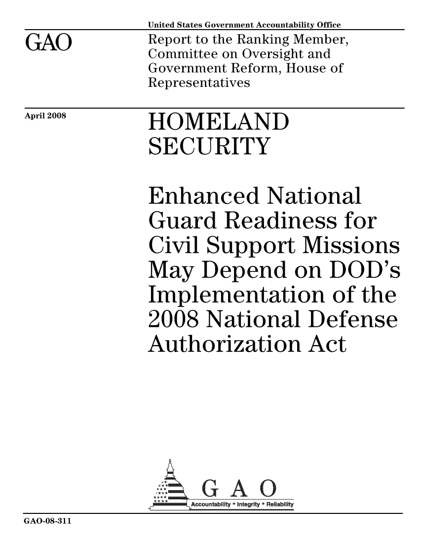 handle is hein.gao/gaocrptawgo0001 and id is 1 raw text is:               United States Government Accountability Office
GAO           Report to the Ranking Member,
              Committee on Oversight and
              Government Reform, House of
              Representatives


April 2008


HOMELAND
SECURITY


Enhanced National
Guard Readiness for
Civil Support Missions
May Depend on DOD's
Implementation of the
2008 National Defense
Authorization Act


                   ccountability * Integrity * Reliability
GAO-08-311


