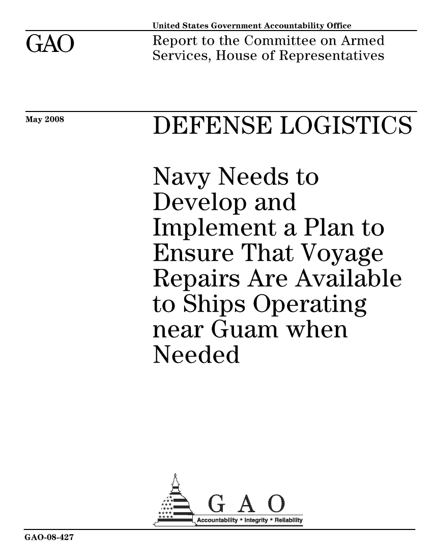 handle is hein.gao/gaocrptawjo0001 and id is 1 raw text is: GAO


United States Government Accountability Office
Report to the Committee on Armed
Services, House of Representatives


May 2008


DEFENSE LOGISTICS


              Navy Needs to
              Develop and
              Implement a Plan to
              Ensure That Voyage
              Repairs Are Available
              to Ships Operating
              near Guam when
              Needed





                   ccountability * Integrity * Reliability
GAO-08-427


