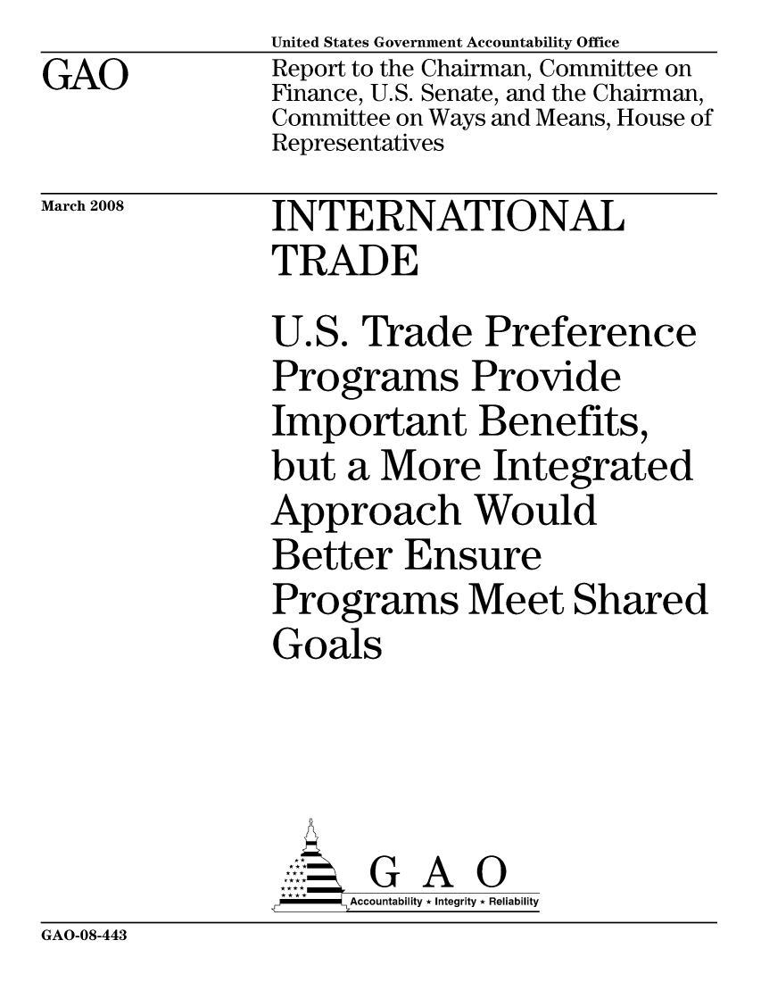 handle is hein.gao/gaocrptawkd0001 and id is 1 raw text is: GAO


United States Government Accountability Office
Report to the Chairman, Committee on
Finance, U.S. Senate, and the Chairman,
Committee on Ways and Means, House of
Representatives


March 2008


INTERNATIONAL
TRADE
U.S. Trade Preference
Programs Provide
Important Benefits,
but a More Integrated
Approach Would
Better Ensure
Programs Meet Shared
Goals




      G A 0
      SAccountability * Integrity * Reliability


GAO-08-443



