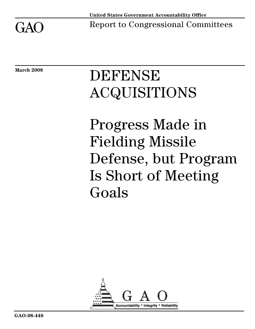 handle is hein.gao/gaocrptawkh0001 and id is 1 raw text is: United States Government Accountability Office
Report to Congressional Committees


GAO


March 2008


DEFENSE
ACQUISITIONS

Progress Made in
Fielding Missile
Defense, but Program
Is Short of Meeting
Goals






     ccountability * Integrity * Reliability


GAO-08-448



