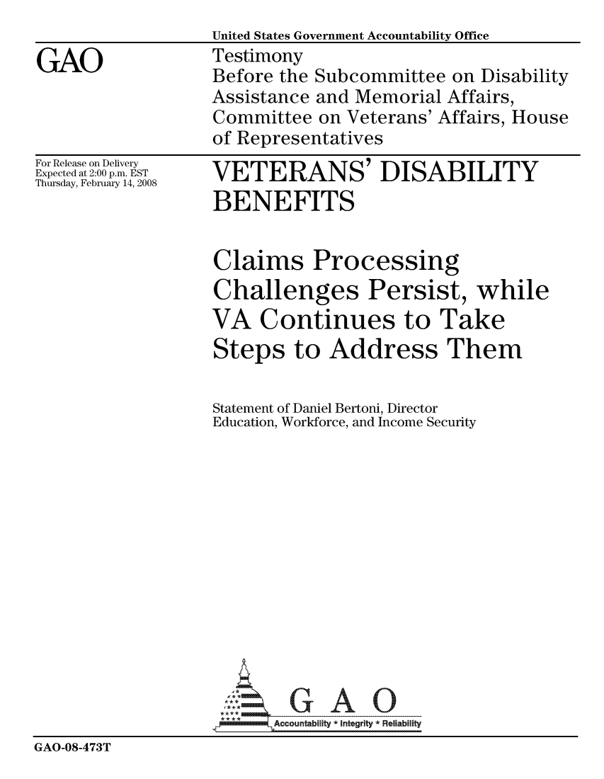 handle is hein.gao/gaocrptawkz0001 and id is 1 raw text is:                    United States Government Accountability Office
GAO                Testimony
                   Before the Subcommittee on Disability
                   Assistance and Memorial Affairs,
                   Committee on Veterans' Affairs, House
                   of Representatives


For Release on Delivery
Expected at 2:00 p.m. EST
Thursday, February 14, 2008


VETERANS' DISABILITY
BENEFITS


                   Claims Processing
                   Challenges Persist, while
                   VA Continues to Take
                   Steps to Address Them


                   Statement of Daniel Bertoni, Director
                   Education, Workforce, and Income Security














                          Accountability * Integrtv * Reliability
GAO-08-473T


