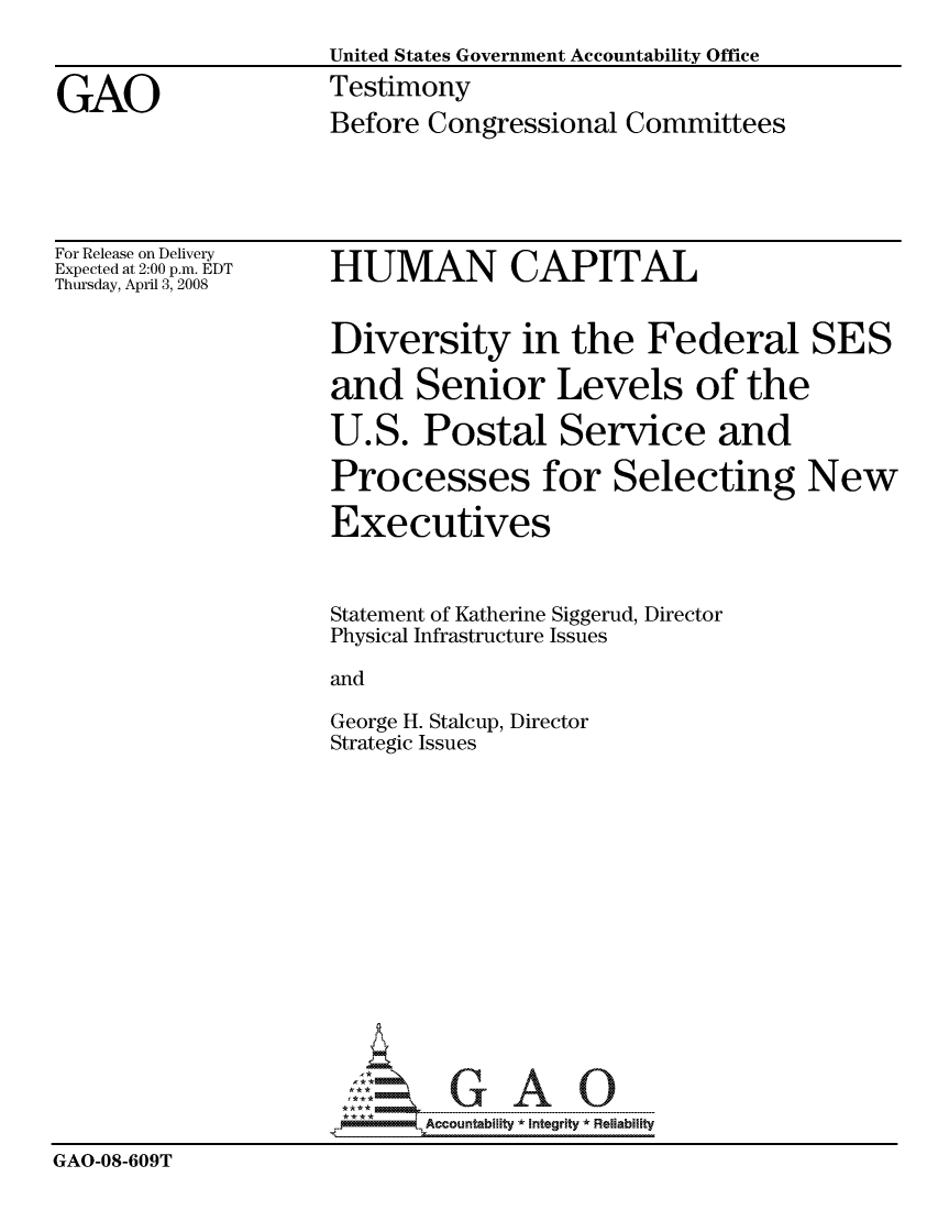 handle is hein.gao/gaocrptawov0001 and id is 1 raw text is: 
                    United States Government Accountability Office

GAO                 Testimony
                    Before Congressional Committees


For Release on Delivery
Expected at 2:00 p.m. EDT
Thursday, April 3, 2008


HUMAN CAPITAL


Diversity in the Federal SES

and Senior Levels of the

U.S. Postal Service and

Processes for Selecting New

Executives


Statement of Katherine Siggerud, Director
Physical Infrastructure Issues

and


George H. Stalcup,
Strategic Issues


Director


                            Accountability * Inteartv * Reliability
GAO-08-609T


