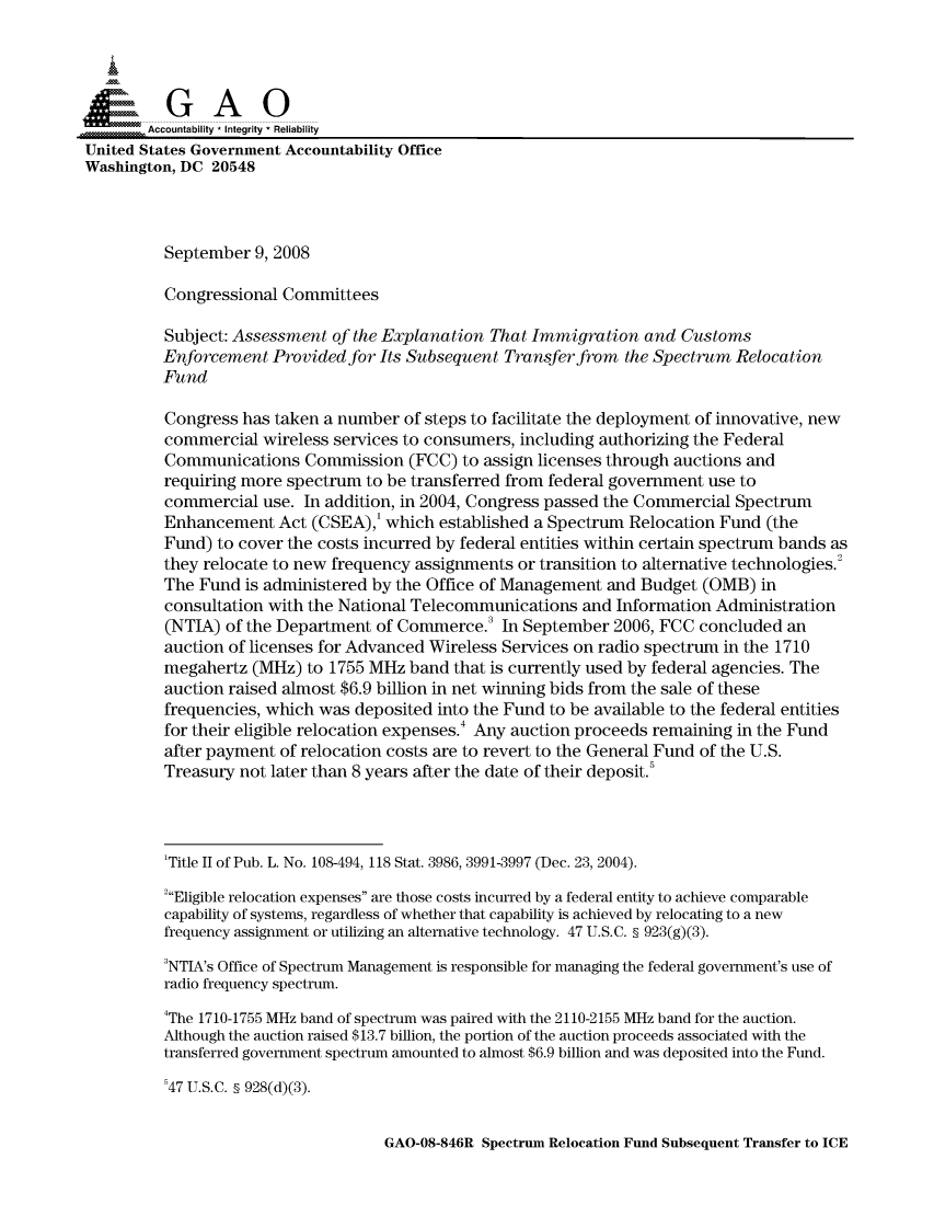 handle is hein.gao/gaocrptawtz0001 and id is 1 raw text is: 



  S=GAO

        Accountability * Integrity * Reliability
United States Government Accountability Office
Washington, DC 20548



          September 9, 2008

          Congressional Committees

          Subject: Assessment of the Explanation That Immigration and Customs
          Enforcement Provided for Its Subsequent Transfer from the Spectrum Relocation
          Fund

          Congress has taken a number of steps to facilitate the deployment of innovative, new
          commercial wireless services to consumers, including authorizing the Federal
          Communications Commission (FCC) to assign licenses through auctions and
          requiring more spectrum to be transferred from federal government use to
          commercial use. In addition, in 2004, Congress passed the Commercial Spectrum
          Enhancement Act (CSEA),' which established a Spectrum Relocation Fund (the
          Fund) to cover the costs incurred by federal entities within certain spectrum bands as
          they relocate to new frequency assignments or transition to alternative technologies.2
          The Fund is administered by the Office of Management and Budget (OMB) in
          consultation with the National Telecommunications and Information Administration
          (NTIA) of the Department of Commerce. In September 2006, FCC concluded an
          auction of licenses for Advanced Wireless Services on radio spectrum in the 1710
          megahertz (MHz) to 1755 MHz band that is currently used by federal agencies. The
          auction raised almost $6.9 billion in net winning bids from the sale of these
          frequencies, which was deposited into the Fund to be available to the federal entities
          for their eligible relocation expenses.4 Any auction proceeds remaining in the Fund
          after payment of relocation costs are to revert to the General Fund of the U.S.
          Treasury not later than 8 years after the date of their deposit.5




          'Title II of Pub. L. No. 108-494, 118 Stat. 3986, 3991-3997 (Dec. 23, 2004).

          2Eligible relocation expenses are those costs incurred by a federal entity to achieve comparable
          capability of systems, regardless of whether that capability is achieved by relocating to a new
          frequency assignment or utilizing an alternative technology. 47 U.S.C. § 923(g)(3).

          3NTIA's Office of Spectrum Management is responsible for managing the federal government's use of
          radio frequency spectrum.
          4The 1710-1755 MHz band of spectrum was paired with the 2110-2155 MHz band for the auction.
          Although the auction raised $13.7 billion, the portion of the auction proceeds associated with the
          transferred government spectrum amounted to almost $6.9 billion and was deposited into the Fund.

          '47 U.S.C. § 928(d)(3).


GAO-08-846R Spectrum Relocation Fund Subsequent Transfer to ICE


