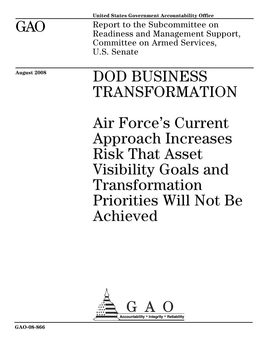 handle is hein.gao/gaocrptawun0001 and id is 1 raw text is:               United States Government Accountability Office
GAO           Report to the Subcommittee on
              Readiness and Management Support,
              Committee on Armed Services,
              U.S. Senate


August 2008


DOD BUSINESS
TRANSFORMATION


Air Force's Current
Approach Increases
Risk That Asset
Visibility Goals and
Transformation
Priorities Will Not Be
Achieved


                   ccountability * Integrity * Reliability
GAO-08-866


