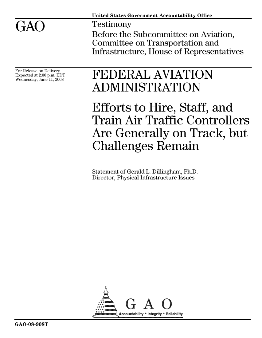 handle is hein.gao/gaocrptawvr0001 and id is 1 raw text is:                    United States Government Accountability Office
GAO                Testimony
                   Before the Subcommittee on Aviation,
                   Committee on Transportation and
                   Infrastructure, House of Representatives


For Release on Delivery
Expected at 2:00 p.m. EDT
Wednesday, June 11, 2008


FEDERAL AVIATION
ADMINISTRATION

Efforts to Hire, Staff, and
Train Air Traffic Controllers
Are Generally on Track, but
Challenges Remain


                    Statement of Gerald L. Dillingham, Ph.D.
                    Director, Physical Infrastructure Issues














                          Accountability * Integrlty* Reliability
GAO-08-908T


