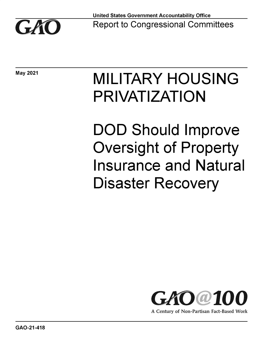handle is hein.gao/gaolrp0001 and id is 1 raw text is: GAtO

May 2021

United States Government Accountability Office
Report to Congressional Committees

MILITARY HOUSING
PRIVATIZATION

DOD Should Improve
Oversight of Property
Insurance and Natural
Disaster Recovery
GAO 100
A Century of Non-Partisan Fact-Based Work

GAO-21-418


