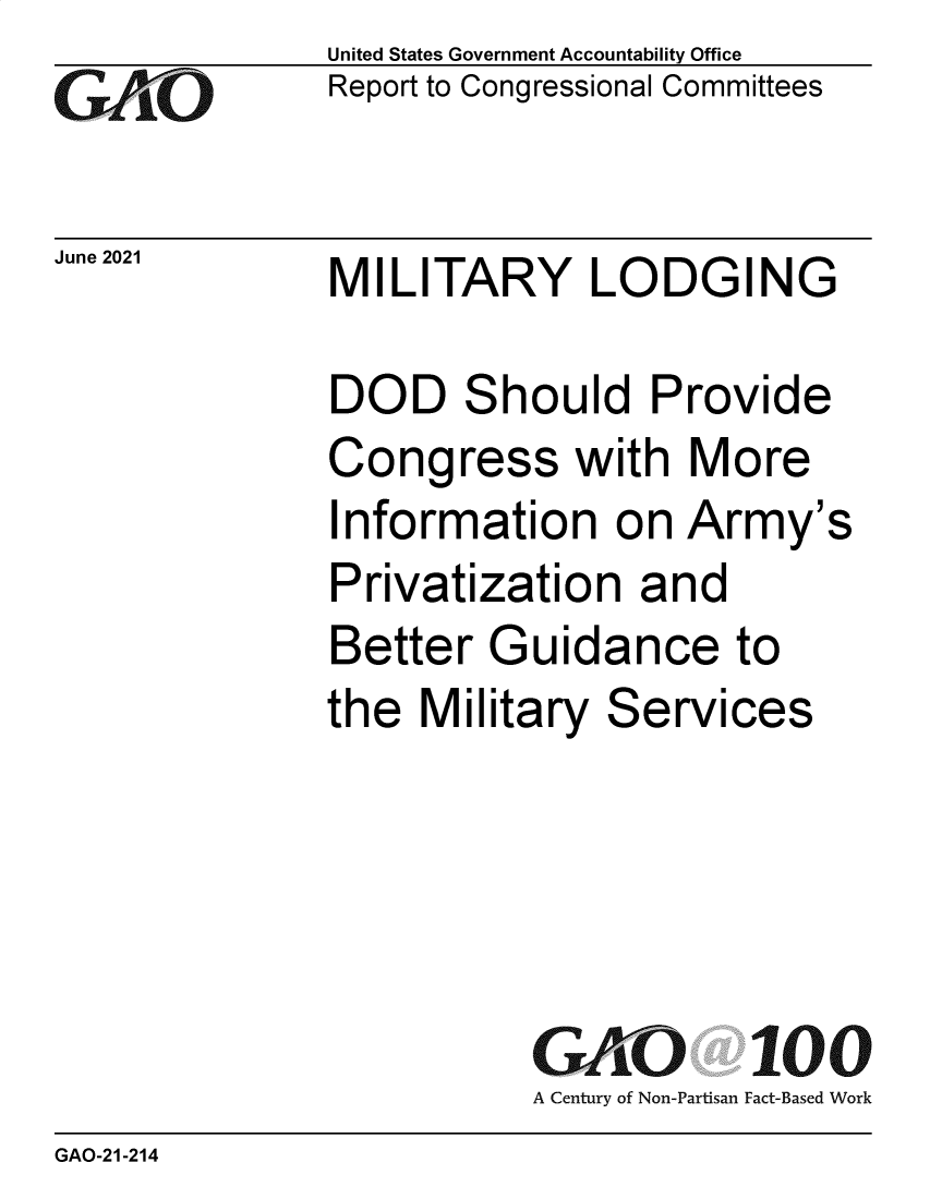 handle is hein.gao/gaoluc0001 and id is 1 raw text is: GAtO

June 2021

United States Government Accountability Office
Report to Congressional Committees

MILITARY LODGING

DOD Should Provide
Congress with More
Information on Army's
Privatization and
Better Guidance to
the Military Services
GAO 100
A Century of Non-Partisan Fact-Based Work

GAO-21-214


