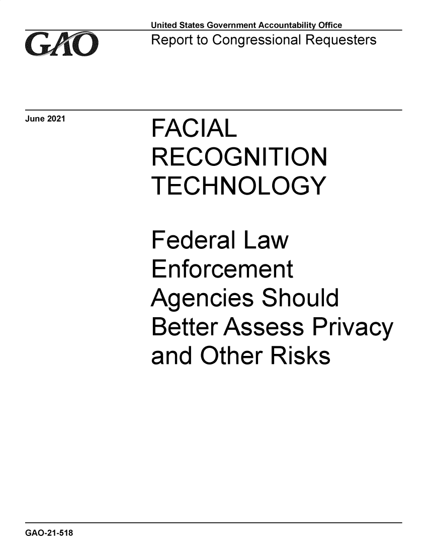 handle is hein.gao/gaolwi0001 and id is 1 raw text is: GA vO

June 2021

United States Government Accountability Office
Report to Congressional Requesters

FACIAL
RECOGNITION
TECHNOLOGY

Federal Law
Enforcement
Agencies Should
Better Assess Privacy
and Other Risks

GAO-21-518


