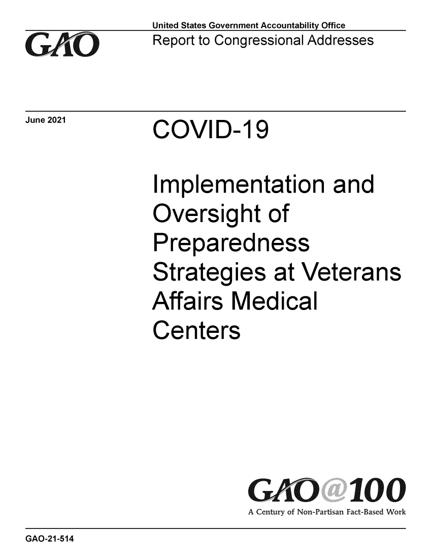 handle is hein.gao/gaolwk0001 and id is 1 raw text is: GAO

June 2021

United States Government Accountability Office
Report to Congressional Addresses

COVID- 19

Implementation and
Oversight of
Preparedness
Strategies at Veterans
Affairs Medical
Centers

GAO 100
A Century of Non-Partisan Fact-Based Work

GAO-21-514


