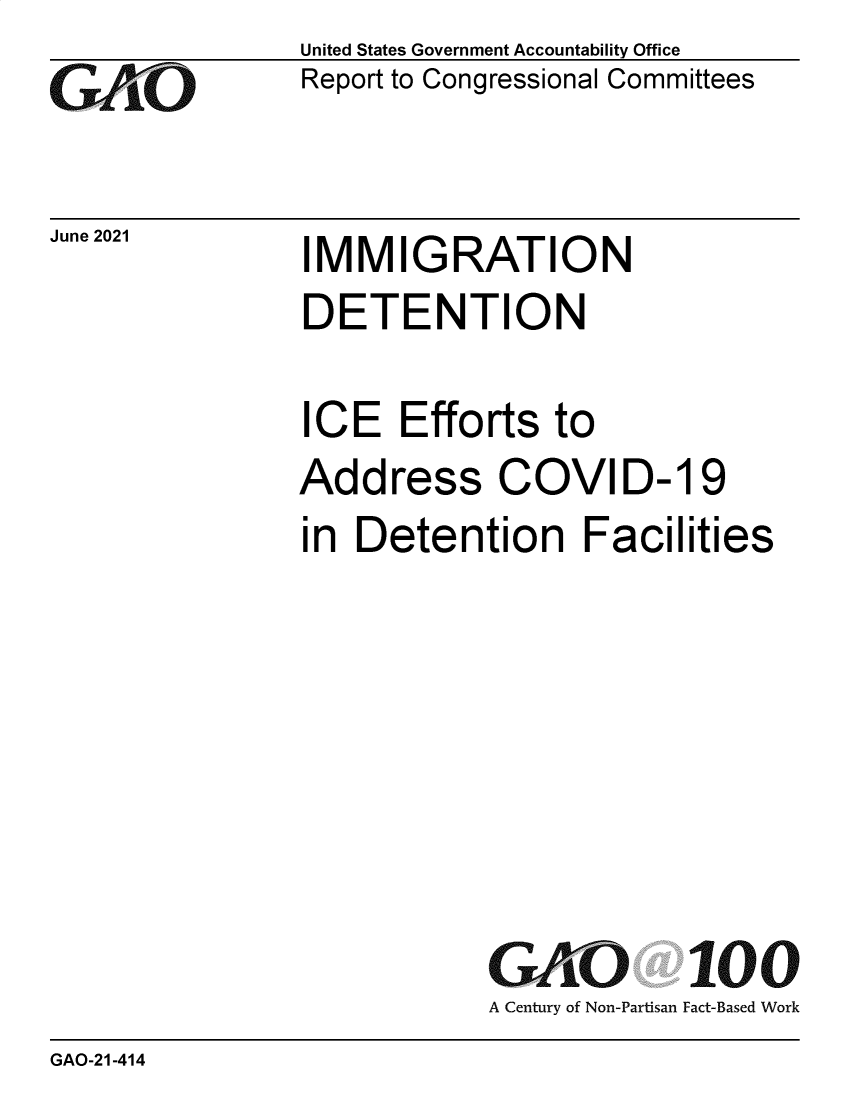 handle is hein.gao/gaolwl0001 and id is 1 raw text is: GAO

June 2021

United States Government Accountability Office
Report to Congressional Committees

IMMIGRATION

DETENTION
ICE Efforts to
Address COVID-19
in Detention Facilities
GAO 100
A Century of Non-Partisan Fact-Based Work

GAO-21-414


