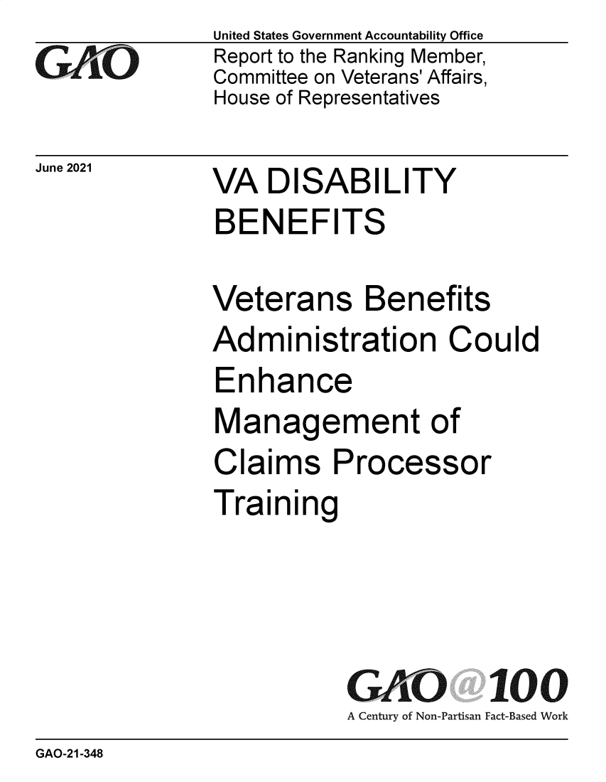 handle is hein.gao/gaolwx0001 and id is 1 raw text is: GAjO

June 2021

United States Government Accountability Office
Report to the Ranking Member,
Committee on Veterans' Affairs,
House of Representatives

VA DISABILITY
BENEFITS

Veterans Benefits
Administration Could
Enhance
Management of
Claims Processor
Training
GAO 100
A Century of Non-Partisan Fact-Based Work

GAO-21-348


