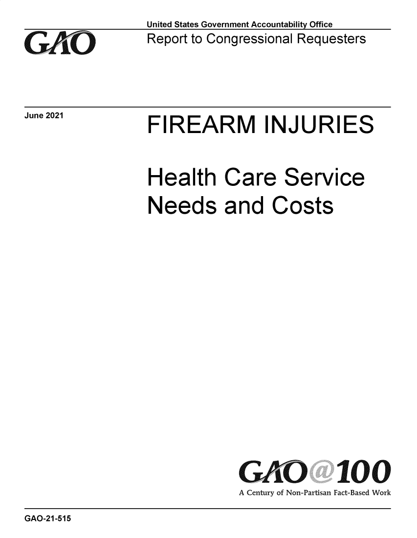 handle is hein.gao/gaolxm0001 and id is 1 raw text is: GAiO

June 2021

United States Government Accountability Office
Report to Congressional Requesters

FIREARM INJURIES

Health Care Service
Needs and Costs
GAO 100
A Century of Non-Partisan Fact-Based Work

GAO-21-515


