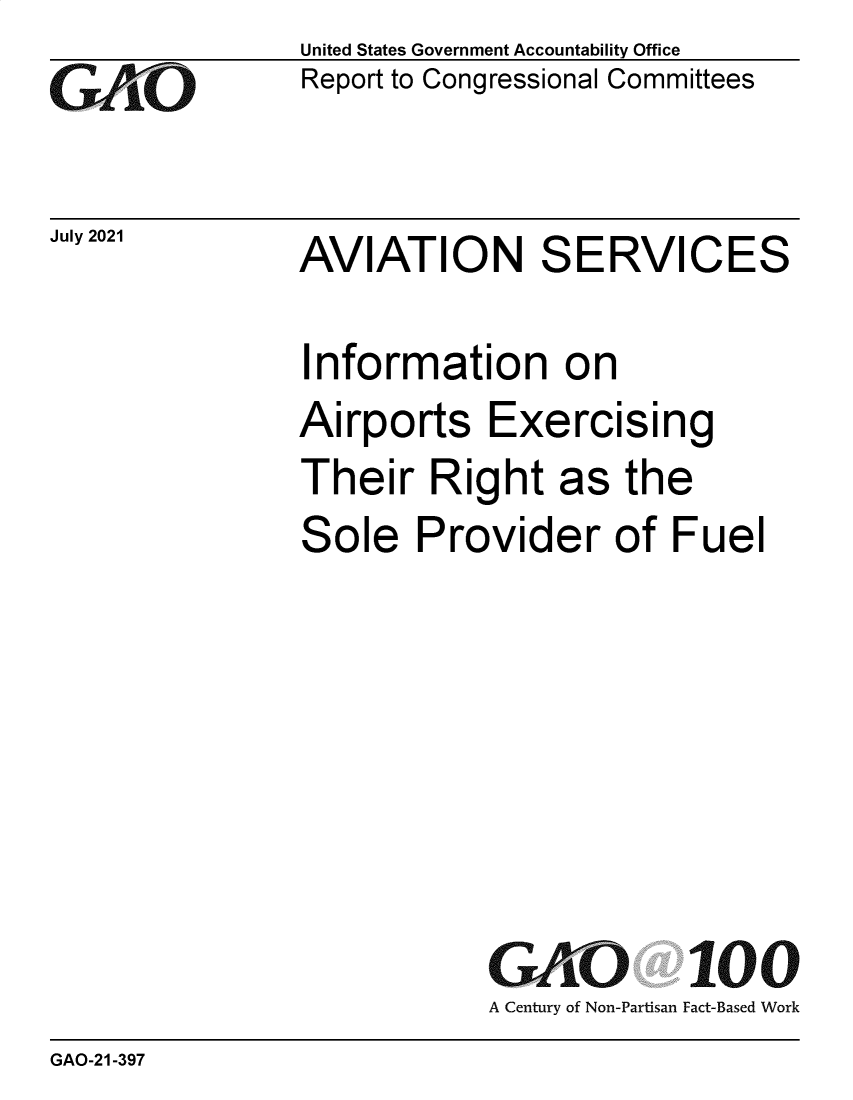 handle is hein.gao/gaolyd0001 and id is 1 raw text is: GiAO

July 2021

United States Government Accountability Office
Report to Congressional Committees

AVIATION SERVICES

Information on
Airports Exercising

Their Right

as the

Sole Provider of Fuel
GAO 100
A Century of Non-Partisan Fact-Based Work

GAO-21-397


