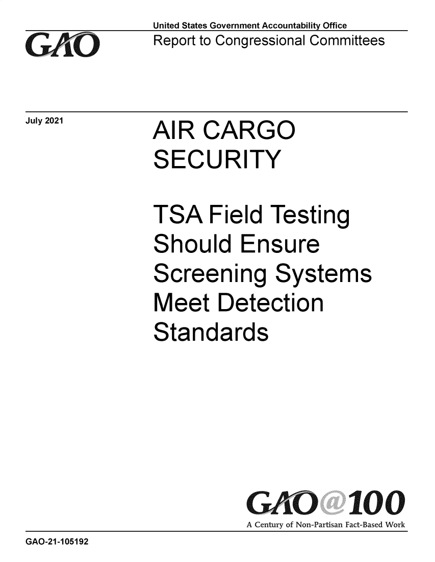 handle is hein.gao/gaolys0001 and id is 1 raw text is: GO

July 2021

United States Government Accountability Office
Report to Congressional Committees

AIR CARGO

SECURITY
TSA Field Testing
Should Ensure
Screening Systems
Meet Detection
Standards
GAO 100
A Century of Non-Partisan Fact-Based Work
GAO-21 -105192


