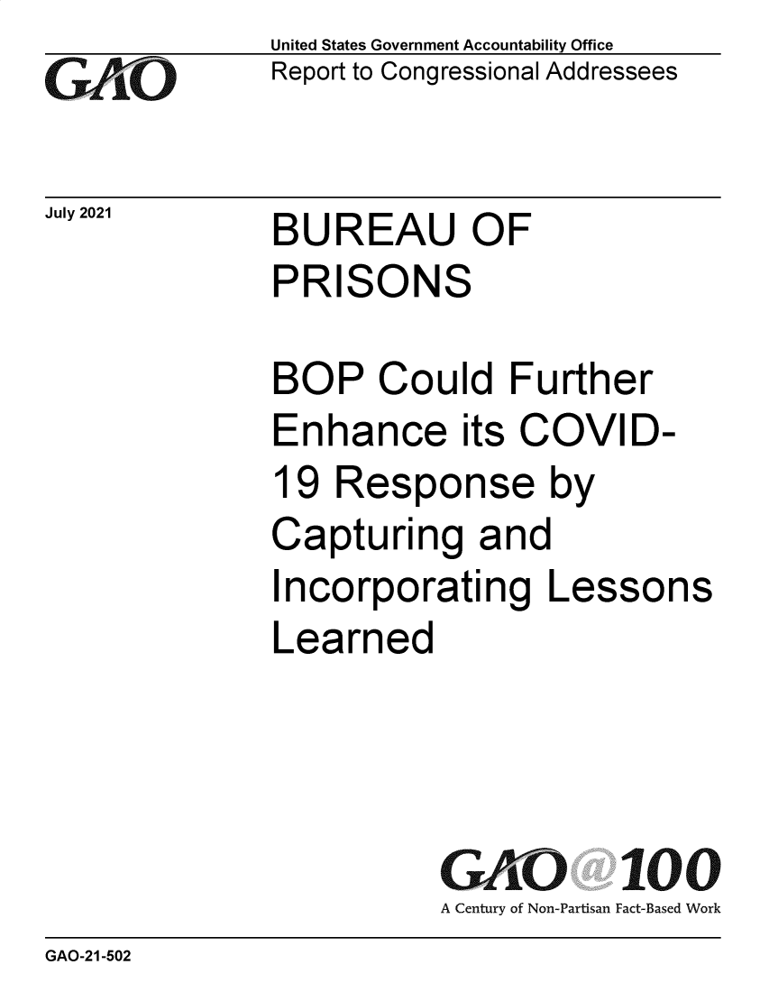 handle is hein.gao/gaolyt0001 and id is 1 raw text is: GAOj~

July 2021

United States Government Accountability Office
Report to Congressional Addressees

BUREAU OF
PRISONS

BOP Could Further
Enhance its COVID-
19 Response by
Capturing and
Incorporating Lessons
Learned

GO  100
A Century of Non-Partisan Fact-Based Work

GAO-21-502



