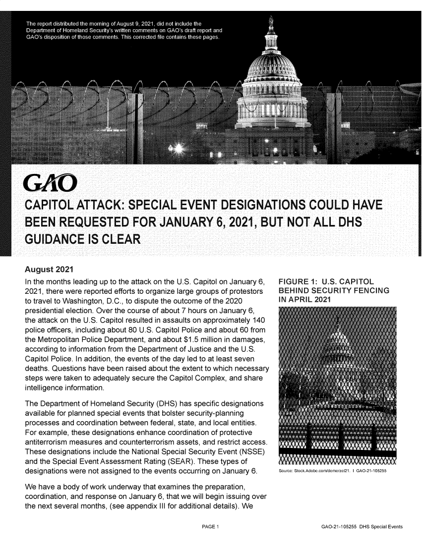 handle is hein.gao/gaolze0001 and id is 1 raw text is: CAPITOL ATTACK: SPECIAL EVENT DESIGNATIONS COULD HAVE
BEEN REQUESTED FOR JANUARY 6, 2021, BUT NOT ALL DHS
GUIDANCE IS CLEAR

August 2021
In the months leading up to the attack on the U.S. Capitol on January 6,
2021, there were reported efforts to organize large groups of protestors
to travel to Washington, D.C., to dispute the outcome of the 2020
presidential election. Over the course of about 7 hours on January 6,
the attack on the U.S. Capitol resulted in assaults on approximately 140
police officers, including about 80 U.S. Capitol Police and about 60 from
the Metropolitan Police Department, and about $1.5 million in damages,
according to information from the Department of Justice and the U.S.
Capitol Police. In addition, the events of the day led to at least seven
deaths. Questions have been raised about the extent to which necessary
steps were taken to adequately secure the Capitol Complex, and share
intelligence information.
The Department of Homeland Security (DHS) has specific designations
available for planned special events that bolster security-planning
processes and coordination between federal, state, and local entities.
For example, these designations enhance coordination of protective
antiterrorism measures and counterterrorism assets, and restrict access.
These designations include the National Special Security Event (NSSE)
and the Special Event Assessment Rating (SEAR). These types of
designations were not assigned to the events occurring on January 6.
We have a body of work underway that examines the preparation,
coordination, and response on January 6, that we will begin issuing over
the next several months, (see appendix Ill for additional details). We

FIGURE 1: U.S. CAPITOL
BEHIND SECURITY FENCING
IN APRIL 2021

Source: Stock.Adobe.com/demerzel21. I GAO-21-105255

GAO-21-105255 DHS Special Events

PAGE 1


