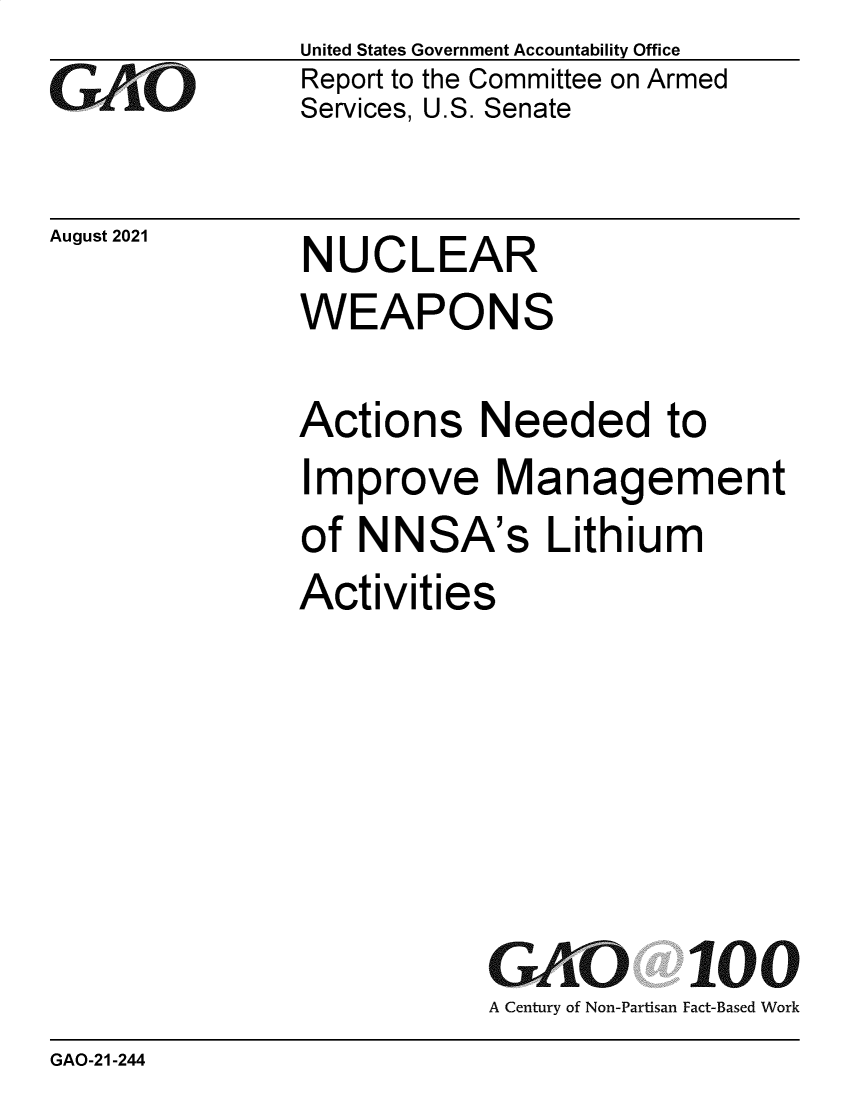handle is hein.gao/gaolzh0001 and id is 1 raw text is: GAO

August 2021

United States Government Accountability Office
Report to the Committee on Armed
Services, U.S. Senate

NUCLEAR

WEAPONS
Actions Needed to
Improve Management
of NNSA's Lithium
Activities
GAO 100
A Century of Non-Partisan Fact-Based Work

GAO-21-244


