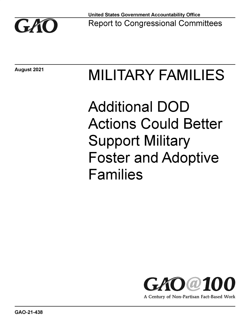 handle is hein.gao/gaombr0001 and id is 1 raw text is: GO

August 2021

United States Government Accountability Office
Report to Congressional Committees

MILITARY FAMILIES

Additional DOD
Actions Could Better
Support Military
Foster and Adoptive
Families
GAO 100
A Century of Non-Partisan Fact-Based Work

GAO-21-438


