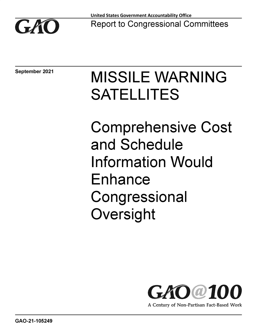 handle is hein.gao/gaomew0001 and id is 1 raw text is: GAtO

September 2021

United States Government Accountability Office
Report to Congressional Committees

MISSILE WARNING
SATELLITES

Comprehensive Cost
and Schedule
Information Would
Enhance
Congressional
Oversight
GAO 100
A Century of Non-Partisan Fact-Based Work

GAO-21-105249


