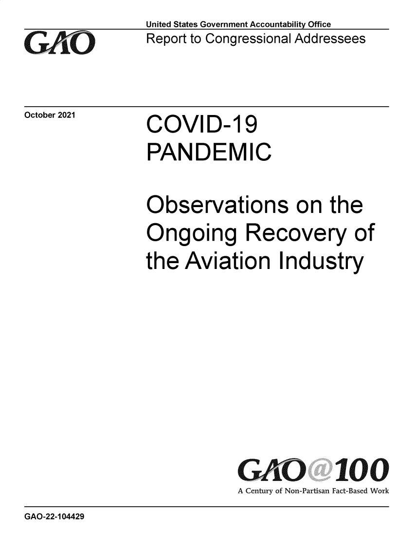 handle is hein.gao/gaomhu0001 and id is 1 raw text is: GAtO

October 2021

United States Government Accountability Office
Report to Congressional Addressees

COVID- 19

PANDEMIC
Observations on the
Ongoing Recovery of
the Aviation Industry
GAO 100
A Century of Non-Partisan Fact-Based Work

GAO-22-104429


