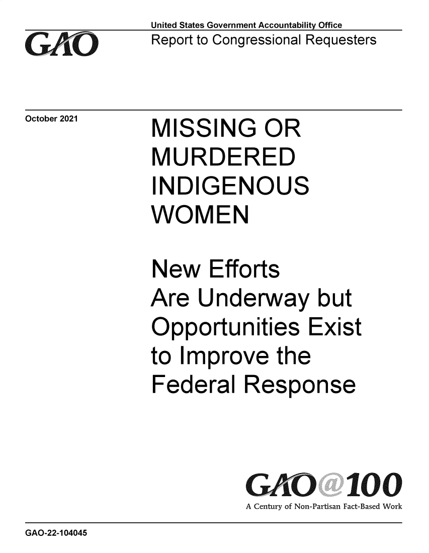 handle is hein.gao/gaomit0001 and id is 1 raw text is: GAiO

October 2021

United States Government Accountability Office
Report to Congressional Requesters

MISSING OR
MURDERED
INDIGENOUS
WOMEN

New Efforts
Are Underway but
Opportunities Exist
to Improve the
Federal Response
GAO 100
A Century of Non-Partisan Fact-Based Work

GAO-22-104045


