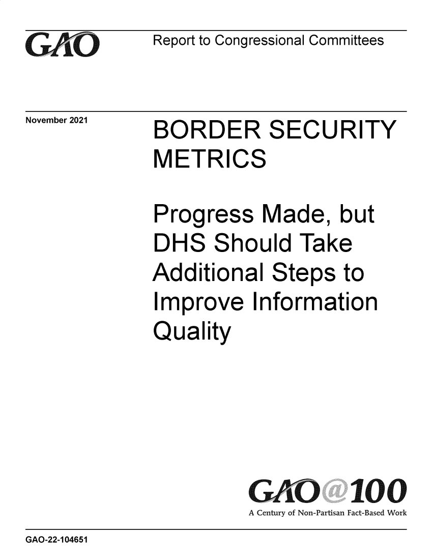 handle is hein.gao/gaomjy0001 and id is 1 raw text is: GAiO

Report to Congressional Committees

November 2021

BORDER
METRICS

SEC

URITY

ress

S

Addition

I

Quality

al

Made, but

Steps to

A Century of Non-Partisan

100
Fact-Based Work

GAO-22-104651

Prog
DHS

hould Take

mprove Information


