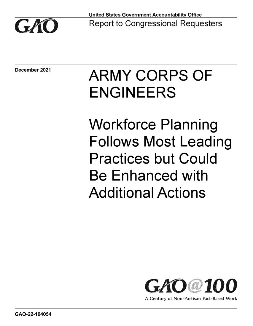 handle is hein.gao/gaommh0001 and id is 1 raw text is: GAiO

December 2021

United States Government Accountability Office
Report to Congressional Requesters

ARMY CORPS OF
ENGINEERS
Workforce Planning
Follows Most Leading
Practices but Could
Be Enhanced with
Additional Actions

GAO
A Century of Non-Partisan

100
Fact-Based Work

GAO-22-104054


