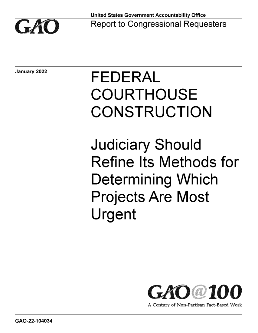handle is hein.gao/gaomou0001 and id is 1 raw text is: GAtjO

January 2022

United States Government Accountability Office
Report to Congressional Requesters

FEDERAL
COURTHOUSE
CONSTRUCTION

Judiciary Should
Refine Its Methods for
Determining Which
Projects Are Most
Urgent
GAO 100
A Century of Non-Partisan Fact-Based Work

GAO-22-104034


