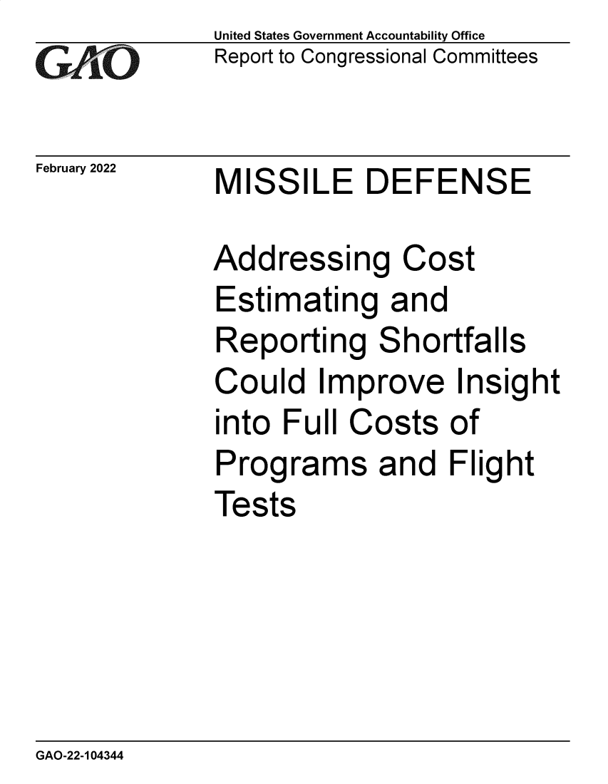handle is hein.gao/gaomsb0001 and id is 1 raw text is: United States Government Accountability Office
Report to Congressional Committees
February 2022 MISSILE DEFENSE
Addressing Cost
Estimating and
Reporting Shortfalls
Could Improve Insight
into Full Costs of
Programs and Flight
Tests

GAO-22-104344


