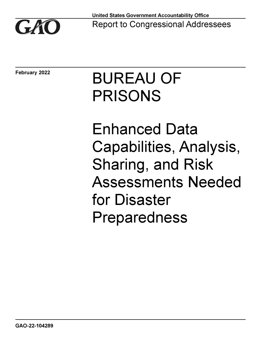 handle is hein.gao/gaomsc0001 and id is 1 raw text is: GAO 1

February 2022

United States Government Accountability Office
Report to Congressional Addressees

BUREAU OF
PRISONS

Enhanced Data
Capabilities, Analysis,
Sharing, and Risk
Assessments Needed
for Disaster
Preparedness

GAO-22-104289


