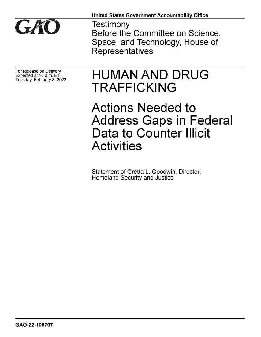 handle is hein.gao/gaomsz0001 and id is 1 raw text is: United States Government Accountability Office
Testimony
Before the Committee on Science,
Space, and Technology, House of
Representatives

For Release on Delivery
Expected at 10 a.m. ET
Tuesday, February 8, 2022

HUMAN AND DRUG
TRAFFICKING
Actions Needed to
Address Gaps in Federal
Data to Counter Illicit
Activities
Statement of Gretta L. Goodwin, Director,
Homeland Security and Justice

GAO-22-105707


