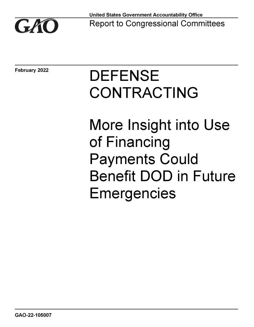 handle is hein.gao/gaomtx0001 and id is 1 raw text is: GAnO

February 2022

United States Government Accountability Office
Report to Congressional Committees

DEFENSE

CONTRACTING
More Insight into Use
of Financing
Payments Could
Benefit DOD in Future
Emergencies

GAO-22-105007


