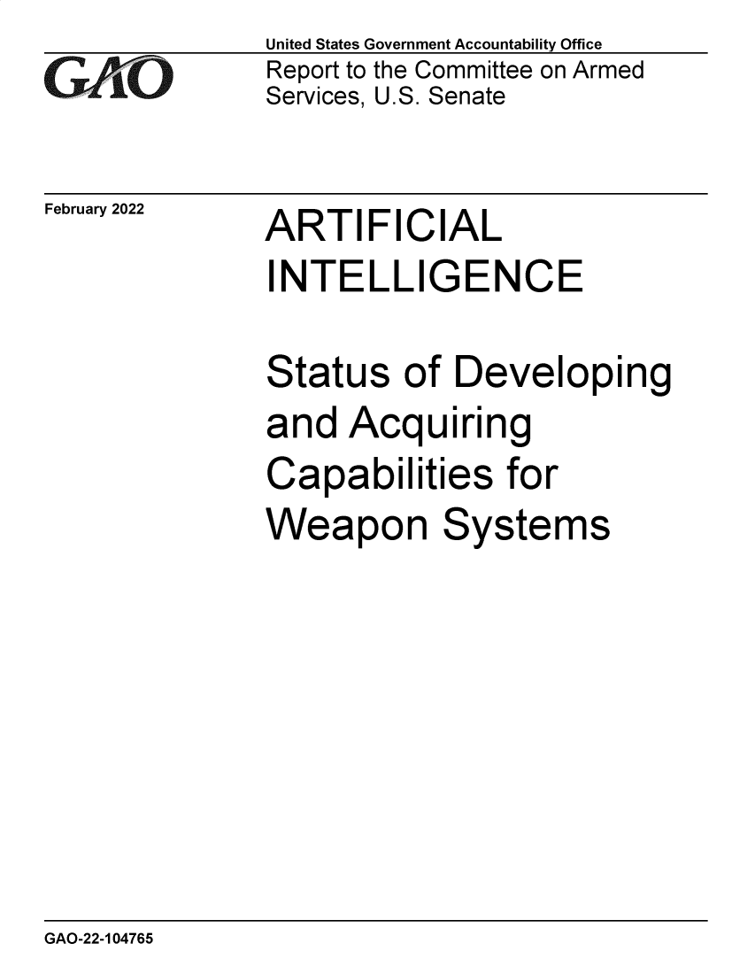 handle is hein.gao/gaomty0001 and id is 1 raw text is: GAO

February 2022

United States Government Accountability Office
Report to the Committee on Armed
Services, U.S. Senate

ARTIFICIAL

INTELLIGENCE
Status of Developing
and Acquiring
Capabilities for
Weapon Systems

GAO-22-104765


