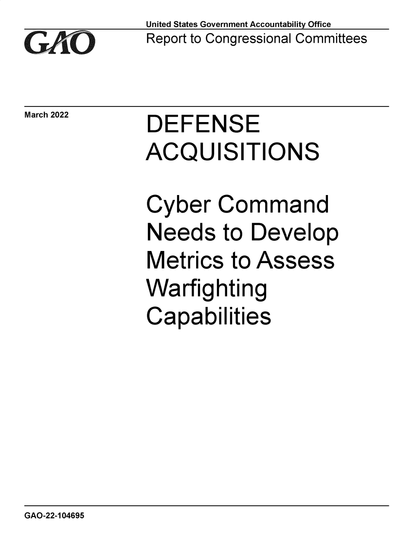 handle is hein.gao/gaomxi0001 and id is 1 raw text is: GA.t'O

March 2022

United States Government Accountability Office
Report to Congressional Committees

DEFENSE
ACQUISITIONS

Cyber Command
Needs to Develop
Metrics to Assess
Warfighting
Capabilities

GAO-22-104695


